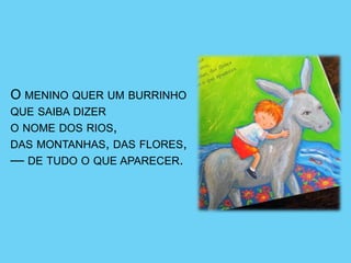 O MENINO QUER UM BURRINHO
QUE SAIBA DIZER
O NOME DOS RIOS,
DAS MONTANHAS, DAS FLORES,
— DE TUDO O QUE APARECER.
 