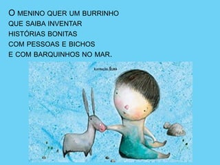 O MENINO QUER UM BURRINHO
QUE SAIBA INVENTAR
HISTÓRIAS BONITAS
COM PESSOAS E BICHOS
E COM BARQUINHOS NO MAR.
 