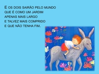 E OS DOIS SAIRÃO PELO MUNDO
QUE É COMO UM JARDIM
APENAS MAIS LARGO
E TALVEZ MAIS COMPRIDO
E QUE NÃO TENHA FIM.
 