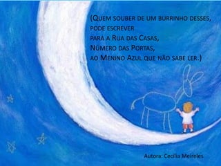 (QUEM SOUBER DE UM BURRINHO DESSES,
PODE ESCREVER
PARA A RUA DAS CASAS,
NÚMERO DAS PORTAS,
AO MENINO AZUL QUE NÃO SABE LER.)
Autora: Cecília Meireles
 