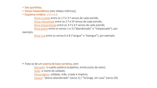 • Seis quintilhas;
• Versos hexassilábicos (seis sílabas métricas);
• Esquema rimático: a b a a b;
Rima cruzada entre os 1.º e 3.º versos de cada estrofe;
Rima interpolada entre os 2.º e 5º versos de cada estrofe;
Rima emparelhada entre os 3.º e 4.º versos de cada estrofe;
Rima pobre entre os versos 1 e 3 (“abandonado” e “trespassado”), por
exemplo;
Rima rica entre os versos 6 e 8 (“sangue” e “exangue”), por exemplo.
• Trata-se de um poema de base narrativa, com:
Narrador: o sujeito poético (subjetivo; emite juízos de valor);
Ação: a morte do soldado;
Personagens: soldado, mãe, criada e Império;
Espaço: “plaino abandonado” (verso 1) / “lá longe, em casa” (verso 26).
 