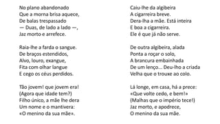 Caiu-lhe da algibeira
A cigarreira breve.
Dera-lha a mãe. Está inteira
E boa a cigarreira.
Ele é que já não serve.
De outra algibeira, alada
Ponta a roçar o solo,
A brancura embainhada
De um lenço... Deu-lho a criada
Velha que o trouxe ao colo.
Lá longe, em casa, há a prece:
«Que volte cedo, e bem!»
(Malhas que o império tece!)
Jaz morto, e apodrece,
O menino da sua mãe.
No plano abandonado
Que a morna brisa aquece,
De balas trespassado
— Duas, de lado a lado —,
Jaz morto e arrefece.
Raia-lhe a farda o sangue.
De braços estendidos,
Alvo, louro, exangue,
Fita com olhar langue
E cego os céus perdidos.
Tão jovem! que jovem era!
(Agora que idade tem?)
Filho único, a mãe lhe dera
Um nome e o mantivera:
«O menino da sua mãe».
 