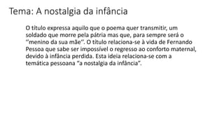 O título expressa aquilo que o poema quer transmitir, um
soldado que morre pela pátria mas que, para sempre será o
‘’menino da sua mãe‘’. O título relaciona-se à vida de Fernando
Pessoa que sabe ser impossível o regresso ao conforto maternal,
devido à infância perdida. Esta ideia relaciona-se com a
temática pessoana “a nostalgia da infância”.
Tema: A nostalgia da infância
 