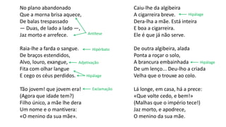 Caiu-lhe da algibeira
A cigarreira breve.
Dera-lha a mãe. Está inteira
E boa a cigarreira.
Ele é que já não serve.
De outra algibeira, alada
Ponta a roçar o solo,
A brancura embainhada
De um lenço... Deu-lho a criada
Velha que o trouxe ao colo.
Lá longe, em casa, há a prece:
«Que volte cedo, e bem!»
(Malhas que o império tece!)
Jaz morto, e apodrece,
O menino da sua mãe.
No plano abandonado
Que a morna brisa aquece,
De balas trespassado
— Duas, de lado a lado —,
Jaz morto e arrefece.
Raia-lhe a farda o sangue.
De braços estendidos,
Alvo, louro, exangue,
Fita com olhar langue
E cego os céus perdidos.
Tão jovem! que jovem era!
(Agora que idade tem?)
Filho único, a mãe lhe dera
Um nome e o mantivera:
«O menino da sua mãe».
Antítese
Hipálage
Hipálage
Exclamação
HipálageAdjetivação
Hipérbato
 