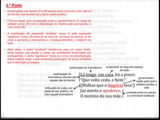 No plaino abandonado
Que a morna brisa aquece,
De balas trespassado –
Duas, de lado a lado –,
Jaz morto, e arrefece.
Raia-lhe a farda o sangue.
De braços estendidos,
Alvo, louro, exangue,
Fita com olhar langue
E cego os céus perdidos.
Tão jovem! Que jovem era!
(Agora que idade tem?)
Filho único, a mãe lhe dera
Um nome e o mantivera:
«O menino da sua mãe».
Caiu-lhe da algibeira
A cigarreira breve.
Dera-lhe a mãe. Está inteira
E boa a cigarreira,
Ele é que já não serve.
Da outra algibeira, alada
Ponta a roçar o solo,
A brancura embainhada
De um lenço… Deu-lho a criada
Velha que o trouxe ao colo.
Lá longe, em casa, há a prece:
“Que volte cedo, e bem!”
(Malhas que o Império tece!)
Jaz morto e apodrece,
O menino da sua mãe.
3.ª Parte
• Exclamações nos versos 27 e 28 servem para transmitir a dor, não só
da família, mas também do próprio sujeito poético.
• Pode-se traçar uma comparação entre o apodrecimento do corpo do
soldado (verso 29) com a degradação do Império pelo qual perdeu a
vida (verso 28).
• A substituição da expressão “arrefece” (verso 5) pela expressão
“apodrece” (verso 29) deve-se ao facto de, ao longo do poema, se ter
vindo a aumentar o dramatismo e, consequentemente, o realismo da
ação.
• Além disso, o verbo “arrefecer” remete-nos para um corpo morto,
ainda quente, que devido à morte, vai arrefecendo lentamente; em
contrapartida, o verbo “apodrecer” indica já o início da decomposição
desse mesmo corpo, o que comprova a passagem do tempo à medida
que a descrição prossegue.
acentuação do
dramatismo através das
preces vãs da família
acentuação do dramatismo
atribuição da culpa, por
parte do suj. poético, de
todo aquele dramatismo
governantes /
nação pela qual o
soldado perdeu a
vida
contraste entre as preces
e a inevitável realidade
surgimento do segundo espaço
da ação
 