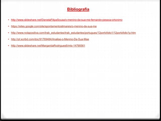 Bibliografia
• http://www.slideshare.net/DanielaFilipaSousa/o-menino-da-sua-me-fernando-pessoa-ortonimo
• https://sites.google.com/site/apontamentoslimareis/o-menino-de-sua-me
• http://www.notapositiva.com/trab_estudantes/trab_estudantes/portugues/12portofolio1/12portofolio1p.htm
• http://pt.scribd.com/doc/91769484/Analise-o-Menino-Da-Sua-Mae
• http://www.slideshare.net/MargaridaRodrigues6/mts-14790561
 