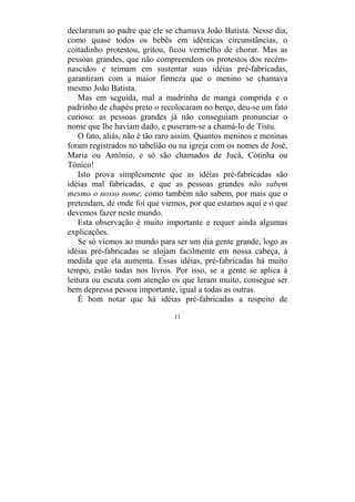11
declararam ao padre que ele se chamava João Batista. Nesse dia,
como quase todos os bebês em idênticas circunstâncias, o
coitadinho protestou, gritou, ficou vermelho de chorar. Mas as
pessoas grandes, que não compreendem os protestos dos recém-
nascidos e teimam em sustentar suas idéias pré-fabricadas,
garantiram com a maior firmeza que o menino se chamava
mesmo João Batista.
Mas em seguida, mal a madrinha de manga comprida e o
padrinho de chapéu preto o recolocaram no berço, deu-se um fato
curioso: as pessoas grandes já não conseguiam pronunciar o
nome que lhe haviam dado, e puseram-se a chamá-lo de Tistu.
O fato, aliás, não é tão raro assim. Quantos meninos e meninas
foram registrados no tabelião ou na igreja com os nomes de José,
Maria ou Antônio, e só são chamados de Jucá, Cotinha ou
Tônico!
Isto prova simplesmente que as idéias pré-fabricadas são
idéias mal fabricadas, e que as pessoas grandes não sabem
mesmo o nosso nome, como também não sabem, por mais que o
pretendam, de onde foi que viemos, por que estamos aqui e o que
devemos fazer neste mundo.
Esta observação é muito importante e requer ainda algumas
explicações.
Se só viemos ao mundo para ser um dia gente grande, logo as
idéias pré-fabricadas se alojam facilmente em nossa cabeça, à
medida que ela aumenta. Essas idéias, pré-fabricadas há muito
tempo, estão todas nos livros. Por isso, se a gente se aplica à
leitura ou escuta com atenção os que leram muito, consegue ser
bem depressa pessoa importante, igual a todas as outras.
É bom notar que há idéias pré-fabricadas a respeito de
 