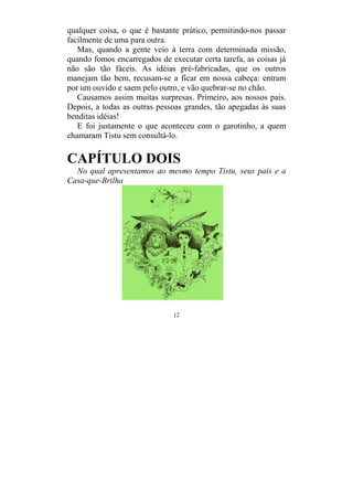 12
qualquer coisa, o que é bastante prático, permitindo-nos passar
facilmente de uma para outra.
Mas, quando a gente veio à terra com determinada missão,
quando fomos encarregados de executar certa tarefa, as coisas já
não são tão fáceis. As idéias pré-fabricadas, que os outros
manejam tão bem, recusam-se a ficar em nossa cabeça: entram
por um ouvido e saem pelo outro, e vão quebrar-se no chão.
Causamos assim muitas surpresas. Primeiro, aos nossos pais.
Depois, a todas as outras pessoas grandes, tão apegadas às suas
benditas idéias!
E foi justamente o que aconteceu com o garotinho, a quem
chamaram Tistu sem consultá-lo.
CAPÍTULO DOIS
No qual apresentamos ao mesmo tempo Tistu, seus pais e a
Casa-que-Brilha
 