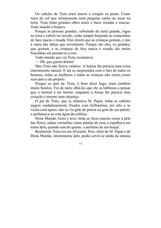13
Os cabelos de Tistu eram louros e crespos na ponta. Como
raios de sol que terminassem num pequeno cacho ao tocar na
terra. Tistu tinha grandes olhos azuis e faces rosadas e macias.
Todo mundo o beijava.
Porque as pessoas grandes, sobretudo de nariz grande, rugas
na testa e cabelo no ouvido, estão sempre beijando as criancinhas
de face macia e rosada. Eles dizem que as crianças gostam, e isto
é outra das idéias que inventaram. Porque são eles, os grandes,
que gostam, e as crianças de face macia e rosada são muito
boazinhas em prestar-se a isso.
Todo mundo que via Tistu exclamava:
— Oh, que garoto bonito!
Mas Tistu não ficava vaidoso. A beleza lhe parecia uma coisa
inteiramente natural. E até se surpreendia com o fato de todos os
homens, todas as mulheres e todas as crianças não serem como
seus pais e ele próprio.
Porque os pais de Tistu, é bom dizer logo, eram também
muito bonitos. Foi de tanto olhá-los que ele se habituou a pensar
que o normal é ser bonito, enquanto a feiura lhe parecia uma
exceção e mesmo uma injustiça.
O pai de Tistu, que se chamava Sr. Papai, tinha os cabelos
negros cuidadosamente fixados com brilhantina; era alto e se
vestia com apuro; não se via grão de poeira na gola do seu paletó,
e perfumava-se com água-de-colônia.
Dona Mamãe, loura e leve, tinha as faces macias como a pele
das flores, unhas vermelhas como pétalas de rosa, e espalhava em
torno dela, quando saía do quarto, o perfume de um buquê.
Realmente Tistu era um felizardo. Pois, além do Sr. Papai e de
Dona Mamãe, inteiramente dele, podia servir-se ainda da imensa
 