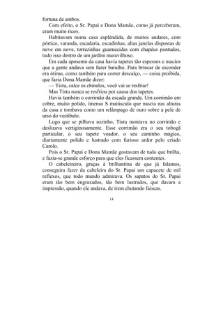 14
fortuna de ambos.
Com efeito, o Sr. Papai e Dona Mamãe, como já perceberam,
eram muito ricos.
Habitavam numa casa esplêndida, de muitos andares, com
pórtico, varanda, escadaria, escadinhas, altas janelas dispostas de
nove em nove, torrezinhas guarnecidas com chapéus pontudos,
tudo isso dentro de um jardim maravilhoso.
Em cada aposento da casa havia tapetes tão espessos e macios
que a gente andava sem fazer barulho. Para brincar de esconder
era ótimo, como também para correr descalço, — coisa proibida,
que fazia Dona Mamãe dizer:
— Tistu, calce os chinelos, você vai se resfriar!
Mas Tistu nunca se resfriou por causa dos tapetes.
Havia também o corrimão da escada grande. Um corrimão em
cobre, muito polido, imenso S maiúsculo que nascia nas alturas
da casa e tombava como um relâmpago de ouro sobre a pele de
urso do vestíbulo.
Logo que se pilhava sozinho, Tistu montava no corrimão e
deslizava vertiginosamente. Esse corrimão era o seu tobogã
particular, o seu tapete voador, o seu caminho mágico,
diariamente polido e lustrado com furioso ardor pelo criado
Carolo.
Pois o Sr. Papai e Dona Mamãe gostavam de tudo que brilha,
e fazia-se grande esforço para que eles ficassem contentes.
O cabeleireiro, graças à brilhantina de que já falamos,
conseguira fazer da cabeleira do Sr. Papai um capacete de mil
reflexos, que todo mundo admirava. Os sapatos do Sr. Papai
eram tão bem engraxados, tão bem lustrados, que davam a
impressão, quando ele andava, de irem chutando faíscas.
 