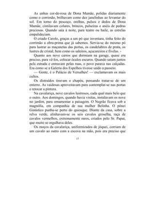 15
As unhas cor-de-rosa de Dona Mamãe, polidas diariamente
como o corrimão, brilhavam como dez janelinhas ao levantar do
sol. Em torno do pescoço, orelhas, pulsos e dedos de Dona
Mamãe, cintilavam colares, brincos, pulseiras e anéis de pedras
preciosas. Quando saía à noite, para teatro ou baile, as estrelas
empalideciam.
O criado Carolo, graças a um pó que inventara, tinha feito do
corrimão a obra-prima que já sabemos. Servia-se do mesmo pó
para lustrar as maçanetas das portas, os candelabros de prata, os
lustres de cristal, bem como os saleiros, açucareiros e fivelas. -
Quanto aos nove carros que dormiam na garage, quase era
preciso, para vê-los, colocar óculos escuros. Quando saíam juntos
pela estrada e entravam pelas ruas, o povo parava nas calçadas.
Era como se a Galeria dos Espelhos tivesse saído a passeio.
— Gente, é o Palácio de Versalhes! — exclamavam os mais
cultos.
Os distraídos tiravam o chapéu, pensando tratar-se de um
enterro. As vaidosas aproveitavam para contemplar-se nas portas
e retocar a pintura.
Na cavalariça, nove cavalos lustrosos, cada qual mais belo que
o outro. Aos domingos, quando havia visitas, instalavam os nove
no jardim, para ornamentar a paisagem. O Negrão ficava sob a
magnólia, em companhia de sua mulher Belinha. O pônei
Ginástico punha-se perto do quiosque. Diante da casa, sobre a
relva verde, alinhavam-se os seis cavalos groselha, raça de
cavalos vermelhos, extremamente raros, criados pelo Sr. Papai,
que muito se orgulhava deles.
Os moços da cavalariça, uniformizados de jóquei, corriam de
um cavalo ao outro com a escova na mão, pois era preciso que
 