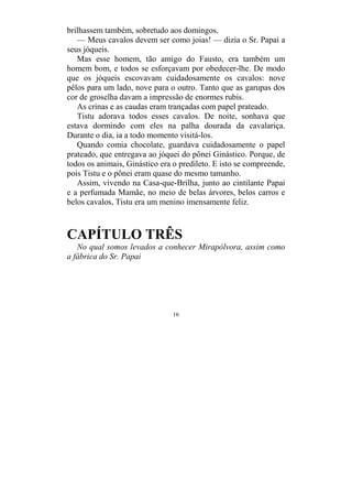 16
brilhassem também, sobretudo aos domingos.
— Meus cavalos devem ser como joias! — dizia o Sr. Papai a
seus jóqueis.
Mas esse homem, tão amigo do Fausto, era também um
homem bom, e todos se esforçavam por obedecer-lhe. De modo
que os jóqueis escovavam cuidadosamente os cavalos: nove
pêlos para um lado, nove para o outro. Tanto que as garupas dos
cor de groselha davam a impressão de enormes rubis.
As crinas e as caudas eram trançadas com papel prateado.
Tistu adorava todos esses cavalos. De noite, sonhava que
estava dormindo com eles na palha dourada da cavalariça.
Durante o dia, ia a todo momento visitá-los.
Quando comia chocolate, guardava cuidadosamente o papel
prateado, que entregava ao jóquei do pônei Ginástico. Porque, de
todos os animais, Ginástico era o predileto. E isto se compreende,
pois Tistu e o pônei eram quase do mesmo tamanho.
Assim, vivendo na Casa-que-Brilha, junto ao cintilante Papai
e a perfumada Mamãe, no meio de belas árvores, belos carros e
belos cavalos, Tistu era um menino imensamente feliz.
CAPÍTULO TRÊS
No qual somos levados a conhecer Mirapólvora, assim como
a fábrica do Sr. Papai
 