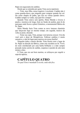 18
Papai era negociante de canhões.
Desde que se entendia por gente Tistu ouvia repetirem:
— Tistu, meu filho, nosso negócio é excelente. Canhão não é
como guarda-chuva, que ninguém quer comprar quando faz sol.
Ou como chapéu de palha, que fica na vitrina quando chove.
Canhão sempre se vende, seja qual for o tempo!
Quando Tistu estava sem apetite, Dona Mamãe o levava à
janela e mostrava de longe, bem no fundo do jardim, para lá do
quiosque onde ficava o pônei Ginástico, a monumental fábrica do
Sr. Papai.
Dona Mamãe fazia Tistu contar as nove imensas chaminés
que lançavam fogo ao mesmo tempo; em seguida, trazia-o de
volta ao prato, dizendo:
— Tome sua sopa, Tistu, porque você precisa crescer. Um dia
você será o dono de Mirapólvora. Fabricar canhões é muito
cansativo, e não há lugar para maricas em nossa família!
Ninguém tinha a menor dúvida: Tistu ficaria com o lugar do
Sr. Papai na direção da fábrica, como este sucedera ao Sr. Vovô,
de rosto emoldurado por uma barba brilhante e a mão sempre
pousada numa carreta de canhão, suspenso à parede da sala num
retrato a óleo.
E Tistu, que era um bom menino, se esforçava por engolir a
sopa de tapioca.
CAPÍTULO QUATRO
No qual Tistu é mandado à escola, onde não fica.
 