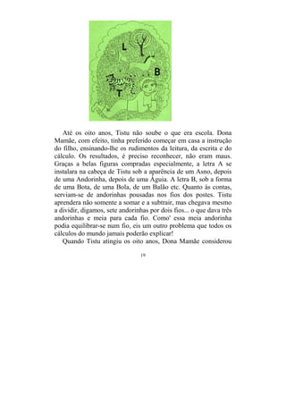 19
Até os oito anos, Tistu não soube o que era escola. Dona
Mamãe, com efeito, tinha preferido começar em casa a instrução
do filho, ensinando-lhe os rudimentos da leitura, da escrita e do
cálculo. Os resultados, é preciso reconhecer, não eram maus.
Graças a belas figuras compradas especialmente, a letra A se
instalara na cabeça de Tistu sob a aparência de um Asno, depois
de uma Andorinha, depois de uma Águia. A letra B, sob a forma
de uma Bota, de uma Bola, de um Balão etc. Quanto às contas,
serviam-se de andorinhas pousadas nos fios dos postes. Tistu
aprendera não somente a somar e a subtrair, mas chegava mesmo
a dividir, digamos, sete andorinhas por dois fios... o que dava três
andorinhas e meia para cada fio. Como' essa meia andorinha
podia equilibrar-se num fio, eis um outro problema que todos os
cálculos do mundo jamais poderão explicar!
Quando Tistu atingiu os oito anos, Dona Mamãe considerou
 