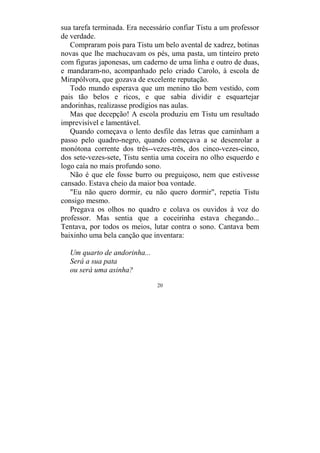 20
sua tarefa terminada. Era necessário confiar Tistu a um professor
de verdade.
Compraram pois para Tistu um belo avental de xadrez, botinas
novas que lhe machucavam os pés, uma pasta, um tinteiro preto
com figuras japonesas, um caderno de uma linha e outro de duas,
e mandaram-no, acompanhado pelo criado Carolo, à escola de
Mirapólvora, que gozava de excelente reputação.
Todo mundo esperava que um menino tão bem vestido, com
pais tão belos e ricos, e que sabia dividir e esquartejar
andorinhas, realizasse prodígios nas aulas.
Mas que decepção! A escola produziu em Tistu um resultado
imprevisível e lamentável.
Quando começava o lento desfile das letras que caminham a
passo pelo quadro-negro, quando começava a se desenrolar a
monótona corrente dos três--vezes-três, dos cinco-vezes-cinco,
dos sete-vezes-sete, Tistu sentia uma coceira no olho esquerdo e
logo caía no mais profundo sono.
Não é que ele fosse burro ou preguiçoso, nem que estivesse
cansado. Estava cheio da maior boa vontade.
"Eu não quero dormir, eu não quero dormir", repetia Tistu
consigo mesmo.
Pregava os olhos no quadro e colava os ouvidos à voz do
professor. Mas sentia que a coceirinha estava chegando...
Tentava, por todos os meios, lutar contra o sono. Cantava bem
baixinho uma bela canção que inventara:
Um quarto de andorinha...
Será a sua pata
ou será uma asinha?
 