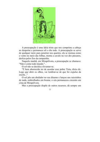 22
A preocupação é uma ideia triste que nos comprime a cabeça
ao despertar e permanece ali o dia todo. A preocupação se serve
de qualquer meio para penetrar nos quartos; ela se insinua como
o vento no meio das folhas, monta a cavalo na voz dos pássaros,
desliza pelos fios da campainha.
Naquela manhã, em Mirapólvora, a preocupação se chamava:
"Não é como todo mundo." .
O sol não se decidia a levantar-se.
"É bem aborrecido ter de acordar esse pobre Tistu, dizia ele.
Logo que abrir os olhos, vai lembrar-se de que foi expulso da
escola..."
O sol pôs um abafador no seu dínamo e lançou uns raiozinhos
de nada, embrulhados em bruma; o céu permaneceu cinzento em
cima de Mirapólvora.
Mas a preocupação dispõe de outros recursos; dá sempre um
 