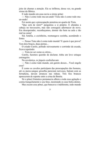 23
jeito de chamar a atenção. Ela se infiltrou, dessa vez, na grande
sirene da fábrica.
E todo mundo em casa ouviu a sirene gritar:
— Não é como todo mu-un-undo! Tistu não é como todo mu-
un-undo!
Foi assim que a preocupação penetrou no quarto de Tistu.
"Que será de mim?" perguntou a si próprio. E afundou a
cabeça no travesseiro, mas não conseguiu adormecer de novo.
Era desesperador, reconheçamos, dormir tão bem na aula e tão
mal na cama!
Siá Amélia, a cozinheira, resmungava sozinha, acendendo o
forno:
— Nosso Tistu não é como todo mundo? E quem é que prova?
Tem dois braços, duas pernas...
O criado Carolo, polindo raivosamente o corrimão da escada,
ficava repetindo:
— Tistu no ser como os otrros...
Carolo, fazemos questão de declarar, tinha um leve sotaque
estrangeiro.
Na cavalariça, os jóqueis cochichavam:
— Não é como todo mundo, um garoto desses... Você engole
essa?
E como os cavalos participam das preocupações dos homens,
até os puros-sangue groselha pareciam nervosos, batiam com as
ferraduras, davam arrancos nas rédeas. Três fios brancos
apareceram de repente entre a crina da Bonita.
Só o pônei Ginástico permanecia alheio a toda essa agitação e
comia tranquilamente o seu feno, mostrando os seus belos dentes.
Mas exceto esse pônei, que bancava o indiferente, todo mundo
 