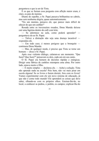 24
perguntava o que ia ser de Tistu.
E os que se faziam essa pergunta com aflição maior eram, é
claro, os pais do menino.
Diante do espelho, o Sr. Papai passava brilhantina no cabelo,
mas sem nenhuma alegria, quase automaticamente.
"Eis um menino, pensava ele, que parece mais difícil de
educar do que um canhão!"
Rosada entre os travesseiros rosados, Dona Mamãe deixou
cair uma lágrima dentro do café com leite.
— Se adormece na aula, como poderá aprender? —
perguntava ela ao Sr. Papai.
— Talvez a distração não seja uma doença incurável —
respondeu ele.
— Em todo caso, é menos perigoso que a bronquite —
continuou Dona Mamãe.
— Mas, de qualquer modo, é preciso que Tistu se torne um
homem — disse o Sr. Papai.
Após esse violento diálogo, calaram-se um momento. "Que
fazer? Que fazer?" pensavam os dois, cada um em seu canto.
O Sr. Papai era homem de decisões rápidas e enérgicas.
Dirigir uma fábrica de canhões retempera uma alma. Por outro
lado, amava muito o filho.
— É muito simples — declarou ele. — Achei a solução. Tistu
não aprende nada na escola? Pois bem, não vai mais pisar em
escola alguma! Se os livros o fazem dormir, fora com os livros!
Vamos experimentar com ele um novo sistema de educação, já
que não é como todo mundo! Ele aprenderá as coisas que deve
saber, olhando-as com os próprios olhos. Ensinar-lhe-ão, no
local, a conhecer as pedras, o jardim, os campos; explicar-lhe-ão
 