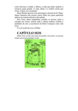 25
como funciona a cidade, a fábrica, e tudo que puder ajudá-lo a
tornar-se gente grande. A vida, afinal, é a melhor escola que
existe. Vamos ver o resultado!
Dona Mamãe aprovou com entusiasmo a decisão do Sr. Papai.
Quase lamentou não possuir outros filhos nos quais pudessem
aplicar um sistema educativo tão sedutor.
Para Tistu, adeus empadinhas comidas às pressas, pasta a
carregar nas costas, carteira onde a cabeça tombava sozinha e
punhados de zero a escorrerem do bolso! Começava uma vida
nova.
E o sol se pôs de novo a brilhar.
CAPÍTULO SEIS
Onde Tistu recebe uma lição de jardim e descobre, ao mesmo
tempo, que possui polegar verde.
 