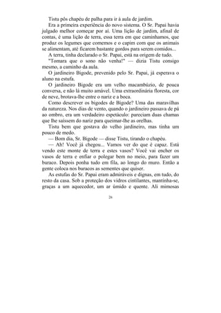 26
Tistu pôs chapéu de palha para ir à aula de jardim.
Era a primeira experiência do novo sistema. O Sr. Papai havia
julgado melhor começar por aí. Uma lição de jardim, afinal de
contas, é uma lição de terra, essa terra em que caminhamos, que
produz os legumes que comemos e o capim com que os animais
se alimentam, até ficarem bastante gordos para serem comidos...
A terra, tinha declarado o Sr. Papai, está na origem de tudo.
"Tomara que o sono não venha!" — dizia Tistu consigo
mesmo, a caminho da aula.
O jardineiro Bigode, prevenido pelo Sr. Papai, já esperava o
aluno na estufa.
O jardineiro Bigode era um velho macambúzio, de pouca
conversa, e não lá muito amável. Uma extraordinária floresta, cor
de neve, brotava-lhe entre o nariz e a boca.
Como descrever os bigodes de Bigode? Uma das maravilhas
da natureza. Nos dias de vento, quando o jardineiro passava de pá
ao ombro, era um verdadeiro espetáculo: pareciam duas chamas
que lhe saíssem do nariz para queimar-lhe as orelhas.
Tistu bem que gostava do velho jardineiro, mas tinha um
pouco de medo.
— Bom dia, Sr. Bigode — disse Tistu, tirando o chapéu.
— Ah! Você já chegou... Vamos ver do que é capaz. Está
vendo este monte de terra e estes vasos? Você vai encher os
vasos de terra e enfiar o polegar bem no meio, para fazer um
buraco. Depois ponha tudo em fila, ao longo do muro. Então a
gente coloca nos buracos as sementes que quiser.
As estufas do Sr. Papai eram admiráveis e dignas, em tudo, do
resto da casa. Sob a proteção dos vidros cintilantes, mantinha-se,
graças a um aquecedor, um ar úmido e quente. Ali mimosas
 