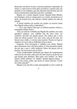 27
floresciam em pleno inverno, cresciam palmeiras importadas da
África, e cultivavam-se lírios pela sua beleza e jasmins pelo seu
perfume. E até orquídeas, que não são belas nem cheiram, por um
motivo inteiramente inútil para uma flor: a raridade.
Bigode era o senhor daquele recinto. Quando Dona Mamãe,
aos domingos, trazia as amigas para ver a estufa, ele postava-se à
porta, de avental novo, tão amável e falante quanto um cabo de
enxada.
À menor tentativa de acender um cigarro ou tocarem numa
flor, Bigode saltava sobre a imprudente:
— Era o que faltava! Será que as senhoras querem sufocar e
estrangular minhas flores?
Tistu, ao realizar o trabalho que Bigode lhe confiara, teve uma
agradável surpresa: esse trabalho não lhe dava sono. Ao
contrário, dava-lhe um grande prazer. Ele achava que a terra
tinha um cheiro gostoso. Um vaso vazio, uma pá de terra, um
buraco com o dedo, e o serviço estava pronto. Passava-se logo ao
seguinte. Os vasos iam-se alinhando rente ao muro.
Enquanto Tistu prosseguia o trabalho com afinco, Bigode
dava lentamente uma volta pelo jardim. E Tistu descobriu aquele
dia por que é que o velho jardineiro falava tão pouco com as
pessoas: ele conversava com as flores.
Vocês compreendem facilmente que depois de cumprimentar
cada rosa de um ramo, cada cravo de uma touceira, já não há voz
que chegue para distribuir "Boa noite, meu senhor!" ou "Bom
apetite, minha senhora!" ou "Saúde!" quando alguém espirra, —
todas essas coisas, enfim, que fazem os outros dizerem: "Como
ele é bem educado!"
Bigode ia de uma flor a outra, preocupando-se com a saúde de
 