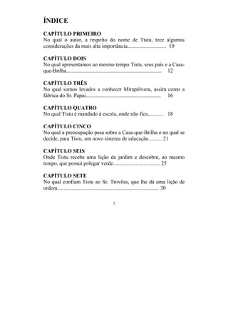 3
ÍNDICE
CAPÍTULO PRIMEIRO
No qual o autor, a respeito do nome de Tistu, tece algumas
considerações da mais alta importância............................. 10
CAPÍTULO DOIS
No qual apresentamos ao mesmo tempo Tistu, seus pais e a Casa-
que-Brilha....................................................................... 12
CAPÍTULO TRÊS
No qual somos levados a conhecer Mirapólvora, assim como a
fábrica do Sr. Papai........................................................ 16
CAPÍTULO QUATRO
No qual Tistu é mandado à escola, onde não fica............ 18
CAPÍTULO CINCO
No qual a preocupação pesa sobre a Casa-que-Brilha e no qual se
decide, para Tistu, um novo sistema de educação.......... 21
CAPÍTULO SEIS
Onde Tistu recebe uma lição de jardim e descobre, ao mesmo
tempo, que possui polegar verde................................... 25
CAPÍTULO SETE
No qual confiam Tistu ao Sr. Trovões, que lhe dá uma lição de
ordem............................................................................ 30
 