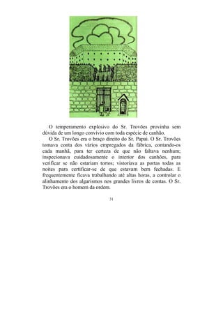 31
O temperamento explosivo do Sr. Trovões provinha sem
dúvida de um longo convívio com toda espécie de canhão.
O Sr. Trovões era o braço direito do Sr. Papai. O Sr. Trovões
tomava conta dos vários empregados da fábrica, contando-os
cada manhã, para ter certeza de que não faltava nenhum;
inspecionava cuidadosamente o interior dos canhões, para
verificar se não estariam tortos; vistoriava as portas todas as
noites para certificar-se de que estavam bem fechadas. E
frequentemente ficava trabalhando até altas horas, a controlar o
alinhamento dos algarismos nos grandes livros de contas. O Sr.
Trovões era o homem da ordem.
 