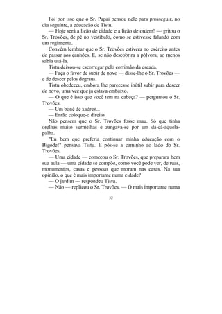 32
Foi por isso que o Sr. Papai pensou nele para prosseguir, no
dia seguinte, a educação de Tistu.
— Hoje será a lição de cidade e a lição de ordem! — gritou o
Sr. Trovões, de pé no vestíbulo, como se estivesse falando com
um regimento.
Convém lembrar que o Sr. Trovões estivera no exército antes
de passar aos canhões. E, se não descobrira a pólvora, ao menos
sabia usá-la.
Tistu deixou-se escorregar pelo corrimão da escada.
— Faça o favor de subir de novo — disse-lhe o Sr. Trovões —
e de descer pelos degraus.
Tistu obedeceu, embora lhe parecesse inútil subir para descer
de novo, uma vez que já estava embaixo.
— O que é isso que você tem na cabeça? — perguntou o Sr.
Trovões.
— Um boné de xadrez...
— Então coloque-o direito.
Não pensem que o Sr. Trovões fosse mau. Só que tinha
orelhas muito vermelhas e zangava-se por um dá-cá-aquela-
palha.
"Eu bem que preferia continuar minha educação com o
Bigode!" pensava Tistu. E pôs-se a caminho ao lado do Sr.
Trovões.
— Uma cidade — começou o Sr. Trovões, que preparara bem
sua aula — uma cidade se compõe, como você pode ver, de ruas,
monumentos, casas e pessoas que moram nas casas. Na sua
opinião, o que é mais importante numa cidade?
— O jardim — respondeu Tistu.
— Não — replicou o Sr. Trovões. — O mais importante numa
 