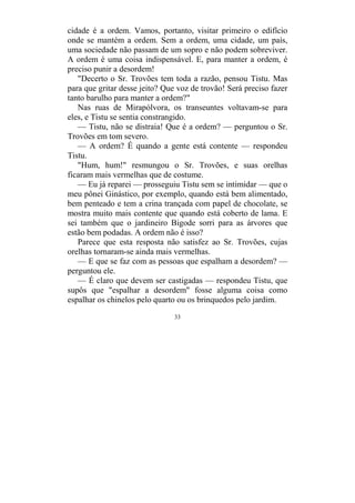 33
cidade é a ordem. Vamos, portanto, visitar primeiro o edifício
onde se mantém a ordem. Sem a ordem, uma cidade, um país,
uma sociedade não passam de um sopro e não podem sobreviver.
A ordem é uma coisa indispensável. E, para manter a ordem, é
preciso punir a desordem!
"Decerto o Sr. Trovões tem toda a razão, pensou Tistu. Mas
para que gritar desse jeito? Que voz de trovão! Será preciso fazer
tanto barulho para manter a ordem?"
Nas ruas de Mirapólvora, os transeuntes voltavam-se para
eles, e Tistu se sentia constrangido.
— Tistu, não se distraia! Que é a ordem? — perguntou o Sr.
Trovões em tom severo.
— A ordem? É quando a gente está contente — respondeu
Tistu.
"Hum, hum!" resmungou o Sr. Trovões, e suas orelhas
ficaram mais vermelhas que de costume.
— Eu já reparei — prosseguiu Tistu sem se intimidar — que o
meu pônei Ginástico, por exemplo, quando está bem alimentado,
bem penteado e tem a crina trançada com papel de chocolate, se
mostra muito mais contente que quando está coberto de lama. E
sei também que o jardineiro Bigode sorri para as árvores que
estão bem podadas. A ordem não é isso?
Parece que esta resposta não satisfez ao Sr. Trovões, cujas
orelhas tornaram-se ainda mais vermelhas.
— E que se faz com as pessoas que espalham a desordem? —
perguntou ele.
— É claro que devem ser castigadas — respondeu Tistu, que
supôs que "espalhar a desordem" fosse alguma coisa como
espalhar os chinelos pelo quarto ou os brinquedos pelo jardim.
 