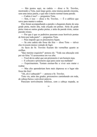34
— São postos aqui, na cadeia — disse o Sr. Trovões,
mostrando a Tistu, num largo gesto, uma imensa parede cinzenta,
sem uma única janela, o que não é muito normal numa parede.
— Cadeia é isso? — perguntou Tistu.
— Sim, é isso — disse o Sr; Trovões. — É o edifício que
serve para manter a ordem.
Eles foram acompanhando a parede e chegaram diante de uma
grade preta, muito alta, toda eriçada em pontas. Atrás da grade
preta viam-se outras grades pretas, e atrás da parede triste, outras
paredes tristes.
— Por que é que os pedreiros puseram essas horríveis pontas
de ferro por toda parte? — perguntou Tistu.
— Para impedir que os prisioneiros fujam.
— Se esta cadeia não fosse tão feia — disse Tistu — talvez
eles tivessem menos vontade de fugir.
As faces do Sr. Trovões ficaram tão vermelhas quanto as
orelhas.
"Que menino esquisito!" pensou ele. "Toda sua educação está
por ser feita." E acrescentou em voz alta:
— Você devia saber que um prisioneiro é um homem mau.
— E colocam o prisioneiro aqui para curar sua maldade?
— Experimentam. Tentam ensinar-lhe a viver sem matar e
roubar.
— Mas eles aprenderiam bem mais depressa se o lugar não
fosse tão feio!
"Ah, ele é cabeçudo!" — pensou o Sr. Trovões.
Tistu viu, atrás das grades, prisioneiros caminhando em roda,
de cabeça baixa e sem dizer palavra.
Pareciam terrivelmente infelizes, com a cabeça raspada, as
 