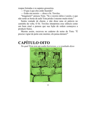 35
roupas listradas e os sapatos grosseiros.
— O que é que eles estão fazendo?
— Estão em recreio — disse o Sr. Trovões.
"Imaginem!" pensou Tistu. "Se o recreio deles é assim, o que
não serão as horas de aula! Esta prisão é mesmo muito triste."
Sentia vontade de chorar, e não disse uma só palavra no
caminho de volta. O Sr. Trovões interpretou esse silêncio como
um bom sinal e pensou que sua lição de ordem começava a
produzir frutos.
Mesmo assim, escreveu no caderno de notas de Tistu: "É
preciso vigiar de perto este menino; ele pensa demais!"
CAPÍTULO OITO
No qual Tistu tem um sonho horroroso, e o resultado disso
 
