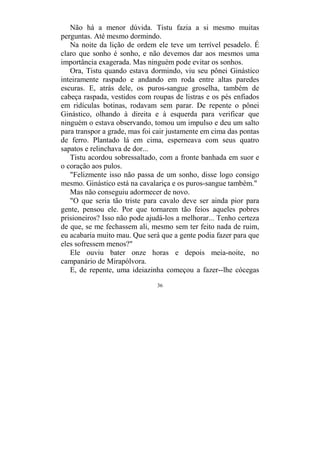 36
Não há a menor dúvida. Tistu fazia a si mesmo muitas
perguntas. Até mesmo dormindo.
Na noite da lição de ordem ele teve um terrível pesadelo. É
claro que sonho é sonho, e não devemos dar aos mesmos uma
importância exagerada. Mas ninguém pode evitar os sonhos.
Ora, Tistu quando estava dormindo, viu seu pônei Ginástico
inteiramente raspado e andando em roda entre altas paredes
escuras. E, atrás dele, os puros-sangue groselha, também de
cabeça raspada, vestidos com roupas de listras e os pés enfiados
em ridículas botinas, rodavam sem parar. De repente o pônei
Ginástico, olhando à direita e à esquerda para verificar que
ninguém o estava observando, tomou um impulso e deu um salto
para transpor a grade, mas foi cair justamente em cima das pontas
de ferro. Plantado lá em cima, esperneava com seus quatro
sapatos e relinchava de dor...
Tistu acordou sobressaltado, com a fronte banhada em suor e
o coração aos pulos.
"Felizmente isso não passa de um sonho, disse logo consigo
mesmo. Ginástico está na cavalariça e os puros-sangue também."
Mas não conseguiu adormecer de novo.
"O que seria tão triste para cavalo deve ser ainda pior para
gente, pensou ele. Por que tornarem tão feios aqueles pobres
prisioneiros? Isso não pode ajudá-los a melhorar... Tenho certeza
de que, se me fechassem ali, mesmo sem ter feito nada de ruim,
eu acabaria muito mau. Que será que a gente podia fazer para que
eles sofressem menos?"
Ele ouviu bater onze horas e depois meia-noite, no
campanário de Mirapólvora.
E, de repente, uma ideiazinha começou a fazer--lhe cócegas
 