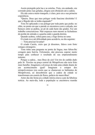 38
Assim protegido pela lua e as estrelas, Tistu, ora andando, ora
correndo pelas ruas geladas, chegou sem obstáculo até a cadeia.
Ele não estava muito tranquilo, é claro, pois era a sua primeira
experiência.
"Queira. Deus que meu polegar verde funcione direitinho! E
que o Bigode não se tenha enganado!"
Tistu foi aplicando o seu polegar por toda parte que podia: no
chão, no ponto em que a parede se encontrava com a calçada, nos
buracos entre as pedras, ao pé de cada haste das grades. Fez um
trabalho consciencioso. Não esqueceu nem mesmo as fechaduras
do portão de entrada e a guarita onde o guarda dormia.
Quando acabou, voltou para casa, e logo ferrou no sono.
O criado teve até dificuldade para acordá-lo, no dia seguinte:
— Tistu precisar levantar!
O criado Carolo, creio que já dissemos, falava com forte
sotaque estrangeiro.
Tistu tinha uma pergunta na ponta da língua, mas faltou-lhe
coragem para fazê-la. Felizmente, não precisou esperar muito
tempo para conhecer o resultado do seu empreendimento
noturno.
Porque a cadeia... meu Deus do céu! Um tiro de canhão dado
pelo Sr. Trovões na praça central de Mirapólvora não teria feito
mais barulho. Imaginem o alvoroço de toda uma cidade diante de
um acontecimento igual! Imaginem o estupor dos
mirapolvorenses (era assim que se chamavam os habitantes de
Mirapólvora), ao descobrirem que a cadeia da cidade se
transformara em castelo de flores, palácio de maravilhas!
Antes das dez horas já a cidade inteira estava a par da fabulosa
notícia. Ao meio-dia, toda a população se encontrava reunida
 