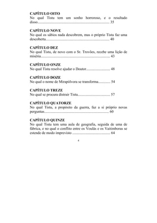 4
CAPÍTULO OITO
No qual Tistu tem um sonho horroroso, e o resultado
disso.............................................................................. 35
CAPÍTULO NOVE
No qual os sábios nada descobrem, mas o próprio Tistu faz uma
descoberta..................................................................... 40
CAPÍTULO DEZ
No qual Tistu, de novo com o Sr. Trovões, recebe uma lição de
miséria........................................................................... 43
CAPÍTULO ONZE
No qual Tistu resolve ajudar o Doutor.......................... 48
CAPÍTULO DOZE
No qual o nome de Mirapólvora se transforma............. 54
CAPÍTULO TREZE
No qual se procura distrair Tistu................................... 57
CAPÍTULO QUATORZE
No qual Tistu, a propósito da guerra, faz a si próprio novas
perguntas...................................................................... 60
CAPÍTULO QUINZE
No qual Tistu tem uma aula de geografia, seguida de uma de
fábrica, e no qual o conflito entre os Voulás e os Vaitimboras se
estende de modo imprevisto ......................................... 64
 
