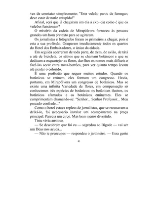 41
vez de constatar simplesmente: "Este vulcão parou de fumegar;
deve estar de nariz entupido!"
Afinal, será que já chegaram um dia a explicar como é que os
vulcões funcionam?
O mistério da cadeia de Mirapólvora forneceu às pessoas
grandes um bom pretexto para se agitarem.
Os jornalistas e fotógrafos foram os primeiros a chegar, pois é
esta a sua profissão. Ocuparam imediatamente todos os quartos
do Hotel dos Embaixadores, o único da cidade.
Em seguida acorreram de toda parte, de trem, de avião, de táxi
e até de bicicleta, os sábios que se chamam botânicos e que se
dedicam a esquartejar as flores, dar-lhes os nomes mais difíceis e
fazê-las secar entre mata-borrões, para ver quanto tempo levam
até perder o colorido.
É uma profissão que requer muitos estudos. Quando os
botânicos se reúnem, eles formam um congresso. Havia,
portanto, em Mirapólvora um congresso de botânicos. Mas se
existe uma infinita Variedade de flores, em compensação só
conhecemos três espécies de botânicos: os botânicos ilustres, os
botânicos afamados e os botânicos eminentes. Eles se
cumprimentam chamando-se: "Senhor... Senhor Professor... Meu
prezado confrade..."
Como o hotel estava repleto de jornalistas, que se recusavam a
deixá-lo, foi necessário instalar um acampamento na praça
principal. Parecia um circo. Mas bem menos divertido.
Tistu vivia ansioso.
— Se descobrem que fui eu — segredou ao Bigode — vai ser
um Deus nos acuda...
— Não te preocupes — respondeu o jardineiro. — Essa gente
 