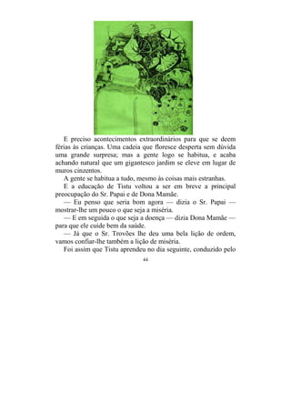44
E preciso acontecimentos extraordinários para que se deem
férias às crianças. Uma cadeia que floresce desperta sem dúvida
uma grande surpresa; mas a gente logo se habitua, e acaba
achando natural que um gigantesco jardim se eleve em lugar de
muros cinzentos.
A gente se habitua a tudo, mesmo às coisas mais estranhas.
E a educação de Tistu voltou a ser em breve a principal
preocupação do Sr. Papai e de Dona Mamãe.
— Eu penso que seria bom agora — dizia o Sr. Papai —
mostrar-lhe um pouco o que seja a miséria.
— E em seguida o que seja a doença — dizia Dona Mamãe —
para que ele cuide bem da saúde.
— Já que o Sr. Trovões lhe deu uma bela lição de ordem,
vamos confiar-lhe também a lição de miséria.
Foi assim que Tistu aprendeu no dia seguinte, conduzido pelo
 
