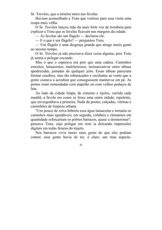 45
Sr. Trovões, que a miséria mora nas favelas.
Haviam aconselhado a Tistu que vestisse para essa visita uma
roupa mais velha.
O Sr. Trovões lançou mão da mais forte voz de trombeta para
explicar a Tistu que as favelas ficavam nas margens da cidade.
— As favelas são um flagelo — declarou ele.
— E o que é um flagelo? — perguntou Tistu.
— Um flagelo é uma desgraça grande que atinge muita gente
ao mesmo tempo.
O Sr. Trovões já não precisava dizer coisa alguma, pois Tistu
já sentia o polegar cocando.
Mas o que o esperava era pior que uma cadeia. Caminhos
estreitos, lamacentos, malcheirosos, insinuavam-se entre tábuas
apodrecidas, juntadas de qualquer jeito. Essas tábuas pareciam
formar casebres, mas tão esburacados e oscilantes ao vento que a
gente custava a acreditar que conseguissem manter-se em pé. As
portas eram remendadas com papelão ou com velhos pedaços de
lata.
Ao lado da cidade limpa, de cimento e tijolos, varrida cada
manhã, a favela era como se fosse uma outra cidade, repelente,
que envergonhava a primeira. Nada de postes, calçadas, vitrinas e
caminhões de limpeza urbana.
"Um pouco de relva beberia essa água lamacenta e tornaria os
caminhos mais agradáveis; em seguida, volúbeis e clematites em
quantidade reforçariam os pobres barracos, quase a desmoronar",
pensava Tistu, cujo polegar em riste ia deixando impressões
digitais em todas feiuras do trajeto.
Nos barracos vivia muito mais gente do que eles podiam
conter; essa gente havia de ter, é claro, um mau aspecto.
 