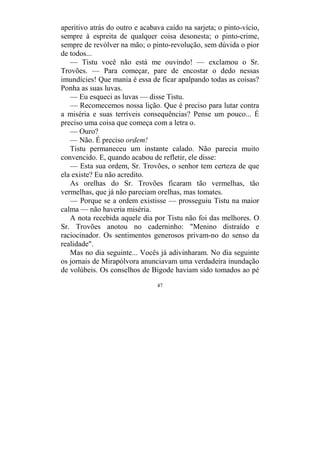 47
aperitivo atrás do outro e acabava caído na sarjeta; o pinto-vício,
sempre à espreita de qualquer coisa desonesta; o pinto-crime,
sempre de revólver na mão; o pinto-revolução, sem dúvida o pior
de todos...
— Tistu você não está me ouvindo! — exclamou o Sr.
Trovões. — Para começar, pare de encostar o dedo nessas
imundícies! Que mania é essa de ficar apalpando todas as coisas?
Ponha as suas luvas.
— Eu esqueci as luvas — disse Tistu.
— Recomecemos nossa lição. Que é preciso para lutar contra
a miséria e suas terríveis consequências? Pense um pouco... É
preciso uma coisa que começa com a letra o.
— Ouro?
— Não. É preciso ordem!
Tistu permaneceu um instante calado. Não parecia muito
convencido. E, quando acabou de refletir, ele disse:
— Esta sua ordem, Sr. Trovões, o senhor tem certeza de que
ela existe? Eu não acredito.
As orelhas do Sr. Trovões ficaram tão vermelhas, tão
vermelhas, que já não pareciam orelhas, mas tomates.
— Porque se a ordem existisse — prosseguiu Tistu na maior
calma — não haveria miséria.
A nota recebida aquele dia por Tistu não foi das melhores. O
Sr. Trovões anotou no caderninho: "Menino distraído e
raciocinador. Os sentimentos generosos privam-no do senso da
realidade".
Mas no dia seguinte... Vocês já adivinharam. No dia seguinte
os jornais de Mirapólvora anunciavam uma verdadeira inundação
de volúbeis. Os conselhos de Bigode haviam sido tomados ao pé
 