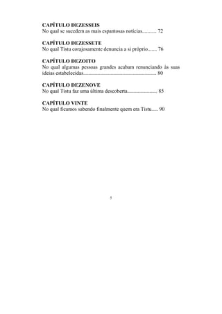 5
CAPÍTULO DEZESSEIS
No qual se sucedem as mais espantosas notícias........... 72
CAPÍTULO DEZESSETE
No qual Tistu corajosamente denuncia a si próprio....... 76
CAPÍTULO DEZOITO
No qual algumas pessoas grandes acabam renunciando às suas
ideias estabelecidas........................................................ 80
CAPÍTULO DEZENOVE
No qual Tistu faz uma última descoberta....................... 85
CAPÍTULO VINTE
No qual ficamos sabendo finalmente quem era Tistu..... 90
 