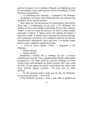 50
parecia um pouco com o jardineiro Bigode, um Bigode que não
tivesse bigodes e que usasse grossos óculos de tartaruga. E Tistu
lhe disse o que pensava.
— A semelhança deve decorrer — respondeu o Dr. Milmales
— de Bigode e eu termos uma tarefa parecida: ele cuida da vida
das flores, eu da vida das pessoas.
Mas cuidar da vida das pessoas era imensamente mais difícil;
Tistu logo o compreendeu, só de ouvir o Dr. Milmales. Ser
médico era travar uma batalha ininterrupta. De um lado a doença,
sempre a entrar no corpo das pessoas; do outro a saúde, sempre
querendo ir embora. E depois, havia mil espécies de doença e
uma única saúde. A doença usava todo tipo de máscara para que
não a pudessem reconhecer: um verdadeiro carnaval. Era preciso
desmascará-la, desanimá-la, pô-la para fora, e ao mesmo tempo
atrair a saúde, segurá-la, impedi-la de fugir.
— Você já esteve doente, Tistu? — perguntou o Dr.
Milmales.
— Nunca, Doutor.
— Nunca mesmo?
Realmente, o doutor não se lembrava de que o tivessem
chamado por causa de Tistu, enquanto Dona Mamãe tinha muitas
enxaquecas e o Sr. Papai sofria às vezes do estômago. O criado
Carolo tivera uma bronquite no último inverno. Mas Tistu, nada
de nada. Eis um garoto que desde o nascimento não sabia o que
fosse varicela, angina, resfriado... Um caso raro de saúde
perfeita!
— Eu lhe agradeço muito a lição que me deu, Dr. Milmales;
ela me interessa muito — disse Tistu.
O Dr. Milmales mostrou a Tistu a sala onde se preparavam
 