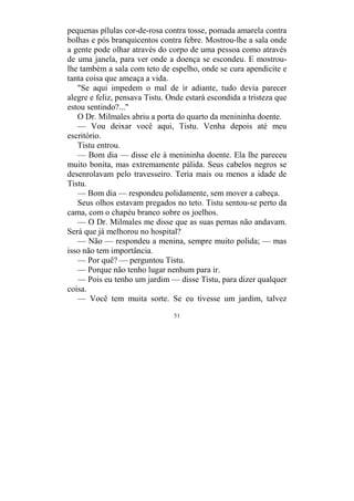 51
pequenas pílulas cor-de-rosa contra tosse, pomada amarela contra
bolhas e pós branquicentos contra febre. Mostrou-lhe a sala onde
a gente pode olhar através do corpo de uma pessoa como através
de uma janela, para ver onde a doença se escondeu. E mostrou-
lhe também a sala com teto de espelho, onde se cura apendicite e
tanta coisa que ameaça a vida.
"Se aqui impedem o mal de ir adiante, tudo devia parecer
alegre e feliz, pensava Tistu. Onde estará escondida a tristeza que
estou sentindo?..."
O Dr. Milmales abriu a porta do quarto da menininha doente.
— Vou deixar você aqui, Tistu. Venha depois até meu
escritório.
Tistu entrou.
— Bom dia — disse ele à menininha doente. Ela lhe pareceu
muito bonita, mas extremamente pálida. Seus cabelos negros se
desenrolavam pelo travesseiro. Teria mais ou menos a idade de
Tistu.
— Bom dia — respondeu polidamente, sem mover a cabeça.
Seus olhos estavam pregados no teto. Tistu sentou-se perto da
cama, com o chapéu branco sobre os joelhos.
— O Dr. Milmales me disse que as suas pernas não andavam.
Será que já melhorou no hospital?
— Não — respondeu a menina, sempre muito polida; — mas
isso não tem importância.
— Por quê? — perguntou Tistu.
— Porque não tenho lugar nenhum para ir.
— Pois eu tenho um jardim — disse Tistu, para dizer qualquer
coisa.
— Você tem muita sorte. Se eu tivesse um jardim, talvez
 