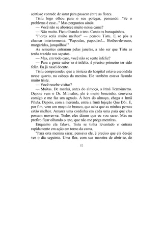 52
sentisse vontade de sarar para passear entre as flores.
Tistu logo olhou para o seu polegar, pensando: "Se o
problema é esse..." Mas perguntou ainda:
— Você não se aborrece muito nessa cama?
— Não muito. Fico olhando o teto. Conto os buraquinhos.
"Flores seria muito melhor" — pensou Tistu. E se pôs a
chamar interiormente: "Papoulas, papoulas!... Botões-de-ouro,
margaridas, junquilhos!"
As sementes entraram pelas janelas, a não ser que Tistu as
tenha trazido nos sapatos.
— Mas, em todo caso, você não se sente infeliz?
— Para a gente saber se é infeliz, é preciso primeiro ter sido
feliz. Eu já nasci doente.
Tistu compreendeu que a tristeza do hospital estava escondida
nesse quarto, na cabeça da menina. Ele também estava ficando
muito triste.
— Você recebe visitas?
— Muitas. De manhã, antes do almoço, a Irmã Termômetro.
Depois vem o Dr. Milmales; ele é muito bonzinho, conversa
comigo e me faz um agrado. À hora do almoço, chega a Irmã
Pílula. Depois, com a merenda, entra a Irmã Injeção Que Dói. E,
por fim, vem um moço de branco, que acha que as minhas pernas
estão melhor. Amarra uma cordinha em cada uma para que elas
possam mover-se. Todos eles dizem que eu vou sarar. Mas eu
prefiro ficar olhando o teto, que não me prega mentiras.
Enquanto ela falava, Tistu se tinha levantado e entrara
rapidamente em ação em torno da cama.
"Para esta menina sarar, pensava ele, é preciso que ela deseje
ver o dia seguinte. Uma flor, com sua maneira de abrir-se, de
 