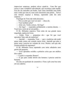 53
improvisar surpresas, poderia talvez ajudá-la... Uma flor que
cresce é uma verdadeira adivinhação, que recomeça cada manhã.
Um dia ela entreabre um botão, num outro desfralda uma folha
mais verde que uma rã, num outro desenrola uma pétala... Talvez
esta menina esqueça a doença, esperando cada dia uma
surpresa..."
O polegar de Tistu não tinha descanso.
— Pois eu acho que você vai sarar — disse ele.
— Você também acha?
— Acho sim. Tenho certeza. Até logo!
— Até logo! — respondeu polidamente a menina doente. —
Você tem a sorte de ter um jardim...
O Dr. Milmales esperava Tistu atrás de sua grande mesa
niquelada, repleta de livros.
— Então, Tistu — perguntou ele— que foi que você
aprendeu? Que sabe de medicina?
— Aprendi — respondeu Tistu — que a medicina não pode
quase nada contra um coração muito triste. Aprendi que para a
gente sarar é preciso ter vontade de viver. Doutor, será que não
existem pílulas de esperança?
O Dr. Milmales ficou espantado com tanta sabedoria num
garoto tão pequeno.
— Você aprendeu sozinho a primeira coisa que um médico
deve saber.
— E qual é a segunda, Doutor?
— É que para cuidar direito dos homens é preciso amá-los
bastante.
Ele deu um punhado de caramelos a Tistu e pôs uma boa nota
em seu caderno.
 