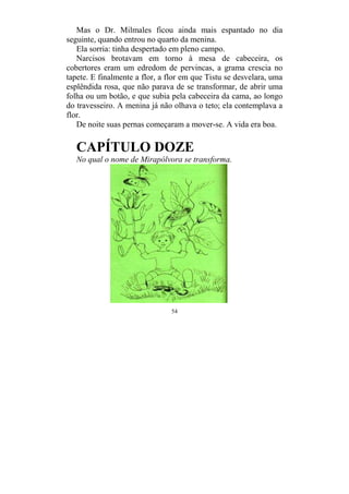 54
Mas o Dr. Milmales ficou ainda mais espantado no dia
seguinte, quando entrou no quarto da menina.
Ela sorria: tinha despertado em pleno campo.
Narcisos brotavam em torno à mesa de cabeceira, os
cobertores eram um edredom de pervincas, a grama crescia no
tapete. E finalmente a flor, a flor em que Tistu se desvelara, uma
esplêndida rosa, que não parava de se transformar, de abrir uma
folha ou um botão, e que subia pela cabeceira da cama, ao longo
do travesseiro. A menina já não olhava o teto; ela contemplava a
flor.
De noite suas pernas começaram a mover-se. A vida era boa.
CAPÍTULO DOZE
No qual o nome de Mirapólvora se transforma.
 