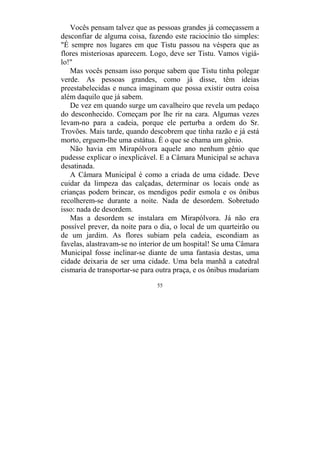 55
Vocês pensam talvez que as pessoas grandes já começassem a
desconfiar de alguma coisa, fazendo este raciocínio tão simples:
"É sempre nos lugares em que Tistu passou na véspera que as
flores misteriosas aparecem. Logo, deve ser Tistu. Vamos vigiá-
lo!"
Mas vocês pensam isso porque sabem que Tistu tinha polegar
verde. As pessoas grandes, como já disse, têm ideias
preestabelecidas e nunca imaginam que possa existir outra coisa
além daquilo que já sabem.
De vez em quando surge um cavalheiro que revela um pedaço
do desconhecido. Começam por lhe rir na cara. Algumas vezes
levam-no para a cadeia, porque ele perturba a ordem do Sr.
Trovões. Mais tarde, quando descobrem que tinha razão e já está
morto, erguem-lhe uma estátua. É o que se chama um gênio.
Não havia em Mirapólvora aquele ano nenhum gênio que
pudesse explicar o inexplicável. E a Câmara Municipal se achava
desatinada.
A Câmara Municipal é como a criada de uma cidade. Deve
cuidar da limpeza das calçadas, determinar os locais onde as
crianças podem brincar, os mendigos pedir esmola e os ônibus
recolherem-se durante a noite. Nada de desordem. Sobretudo
isso: nada de desordem.
Mas a desordem se instalara em Mirapólvora. Já não era
possível prever, da noite para o dia, o local de um quarteirão ou
de um jardim. As flores subiam pela cadeia, escondiam as
favelas, alastravam-se no interior de um hospital! Se uma Câmara
Municipal fosse inclinar-se diante de uma fantasia destas, uma
cidade deixaria de ser uma cidade. Uma bela manhã a catedral
cismaria de transportar-se para outra praça, e os ônibus mudariam
 