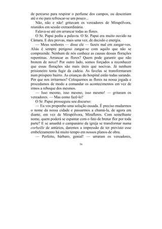 56
de percurso para respirar o perfume dos campos, ou desceriam
até o rio para refrescar-se um pouco...
Não, não e não! gritavam os vereadores de Mirapólvora,
reunidos em sessão extraordinária.
Falava-se até em arrancar todas as flores.
O Sr. Papai pediu a palavra. O Sr. Papai era muito ouvido na
Câmara. E deu provas, mais uma vez, de decisão e energia.
— Meus senhores — disse ele — fazeis mal em zangar-vos.
Aliás é sempre perigoso zangar-se com aquilo que não se
compreende. Nenhum de nós conhece as causas dessas florações
repentinas. Arrancar as flores? Quem pode garantir que não
brotem de novo? Por outro lado, somos forçados a reconhecer
que essas florações são mais úteis que nocivas. Já nenhum
prisioneiro tenta fugir da cadeia. As favelas se transformaram
num próspero bairro. As crianças do hospital estão todas sarando.
Por que nos irritarmos? Coloquemos as flores na nossa jogada e
procedamos de modo a comandar os acontecimentos em vez de
irmos a reboque dos mesmos.
— Isso mesmo, isso mesmo, isso mesmo! — gritaram os
vereadores. — Mas como fazê-lo?
O Sr. Papai prosseguiu seu discurso:
— Eu vos proponho uma solução ousada. É preciso mudarmos
o nome da nossa cidade e passarmos a chamá-la, de agora em
diante, em vez de Mirapólvora, Miraflores. Com semelhante
nome, quem poderá se espantar com o fato de brotar flor por toda
parte? E se amanhã o campanário da igreja se transformar numa
corbeille de antúrios, daremos a impressão de ter previsto esse
embelezamento há muito tempo em nossos planos de obra.
— Perfeito, bárbaro, genial! — urraram os vereadores,
 
