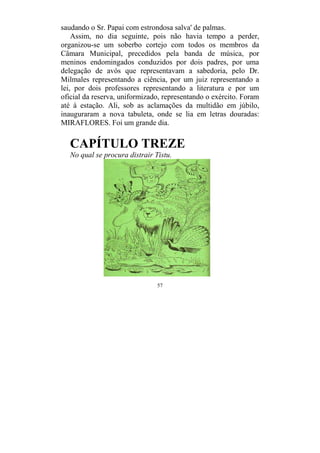 57
saudando o Sr. Papai com estrondosa salva' de palmas.
Assim, no dia seguinte, pois não havia tempo a perder,
organizou-se um soberbo cortejo com todos os membros da
Câmara Municipal, precedidos pela banda de música, por
meninos endomingados conduzidos por dois padres, por uma
delegação de avós que representavam a sabedoria, pelo Dr.
Milmales representando a ciência, por um juiz representando a
lei, por dois professores representando a literatura e por um
oficial da reserva, uniformizado, representando o exército. Foram
até à estação. Ali, sob as aclamações da multidão em júbilo,
inauguraram a nova tabuleta, onde se lia em letras douradas:
MIRAFLORES. Foi um grande dia.
CAPÍTULO TREZE
No qual se procura distrair Tistu.
 