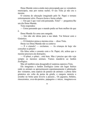58
Dona Mamãe estava ainda mais preocupada que os vereadores
municipais, mas por outras razões. O seu Tistu já não era o
mesmo.
O sistema de educação imaginado pelo Sr. Papai o tornara
extremamente sério. Passava horas e horas calado.
— Em que é que você está pensando, Tistu? — perguntou-lhe
um dia Dona Mamãe.
Tistu respondeu:
— Estou pensando que o mundo podia ser bem melhor do que
é.
Dona Mamãe fez uma cara zangada.
— Isto não são ideias para a sua idade. Vai brincar com o
Ginástico.
— O Ginástico pensa a mesma coisa — disse Tistu.
Desta vez Dona Mamãe não se conteve:
— É o cúmulo! — exclamou. — As crianças de hoje vão
consultar os pôneis!
Ela falou sobre o assunto com o Sr. Papai; ele; achou que o
menino precisava de distrações.
— O pônei, o pônei... está bem. Mas é preciso que não veja
sempre os mesmos animais. Vamos mandá-lo ao Jardim
Zoológico.
Mas ali também uma desagradável surpresa esperava Tistu.
Ele imaginara o Jardim Zoológico como um lugar feérico
onde os animais se apresentassem espontaneamente à admiração
dos visitantes, uma espécie de paraíso de animais: a jiboia faria
ginástica em volta da perna da girafa, o canguru meteria o
ursinho no bolso para levá-lo a passeio... Os jaguares, búfalos,
rinocerontes, aves-do-paraíso, papagaios e micos, imaginava-os
 
