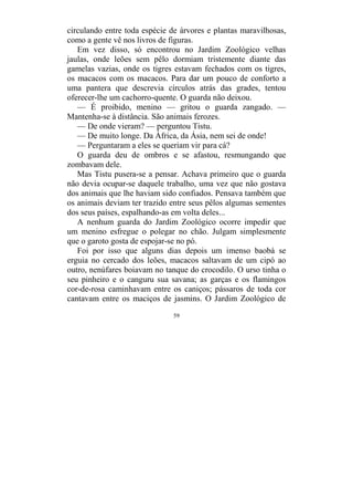 59
circulando entre toda espécie de árvores e plantas maravilhosas,
como a gente vê nos livros de figuras.
Em vez disso, só encontrou no Jardim Zoológico velhas
jaulas, onde leões sem pêlo dormiam tristemente diante das
gamelas vazias, onde os tigres estavam fechados com os tigres,
os macacos com os macacos. Para dar um pouco de conforto a
uma pantera que descrevia círculos atrás das grades, tentou
oferecer-lhe um cachorro-quente. O guarda não deixou.
— É proibido, menino — gritou o guarda zangado. —
Mantenha-se à distância. São animais ferozes.
— De onde vieram? — perguntou Tistu.
— De muito longe. Da África, da Ásia, nem sei de onde!
— Perguntaram a eles se queriam vir para cá?
O guarda deu de ombros e se afastou, resmungando que
zombavam dele.
Mas Tistu pusera-se a pensar. Achava primeiro que o guarda
não devia ocupar-se daquele trabalho, uma vez que não gostava
dos animais que lhe haviam sido confiados. Pensava também que
os animais deviam ter trazido entre seus pêlos algumas sementes
dos seus países, espalhando-as em volta deles...
A nenhum guarda do Jardim Zoológico ocorre impedir que
um menino esfregue o polegar no chão. Julgam simplesmente
que o garoto gosta de espojar-se no pó.
Foi por isso que alguns dias depois um imenso baobá se
erguia no cercado dos leões, macacos saltavam de um cipó ao
outro, nenúfares boiavam no tanque do crocodilo. O urso tinha o
seu pinheiro e o canguru sua savana; as garças e os flamingos
cor-de-rosa caminhavam entre os caniços; pássaros de toda cor
cantavam entre os maciços de jasmins. O Jardim Zoológico de
 