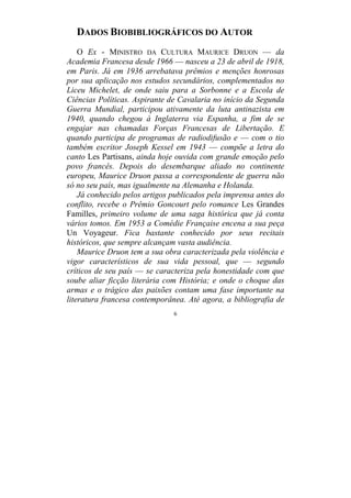 6
DADOS BIOBIBLIOGRÁFICOS DO AUTOR
O Ex - MINISTRO DA CULTURA MAURICE DRUON — da
Academia Francesa desde 1966 — nasceu a 23 de abril de 1918,
em Paris. Já em 1936 arrebatava prêmios e menções honrosas
por sua aplicação nos estudos secundários, complementados no
Liceu Michelet, de onde saiu para a Sorbonne e a Escola de
Ciências Políticas. Aspirante de Cavalaria no início da Segunda
Guerra Mundial, participou ativamente da luta antinazista em
1940, quando chegou à Inglaterra via Espanha, a fim de se
engajar nas chamadas Forças Francesas de Libertação. E
quando participa de programas de radiodifusão e — com o tio
também escritor Joseph Kessel em 1943 — compõe a letra do
canto Les Partisans, ainda hoje ouvida com grande emoção pelo
povo francês. Depois do desembarque aliado no continente
europeu, Maurice Druon passa a correspondente de guerra não
só no seu país, mas igualmente na Alemanha e Holanda.
Já conhecido pelos artigos publicados pela imprensa antes do
conflito, recebe o Prêmio Goncourt pelo romance Les Grandes
Familles, primeiro volume de uma saga histórica que já conta
vários tomos. Em 1953 a Comédie Française encena a sua peça
Un Voyageur. Fica bastante conhecido por seus recitais
históricos, que sempre alcançam vasta audiência.
Maurice Druon tem a sua obra caracterizada pela violência e
vigor característicos de sua vida pessoal, que — segundo
críticos de seu país — se caracteriza pela honestidade com que
soube aliar ficção literária com História; e onde o choque das
armas e o trágico das paixões contam uma fase importante na
literatura francesa contemporânea. Até agora, a bibliografia de
 